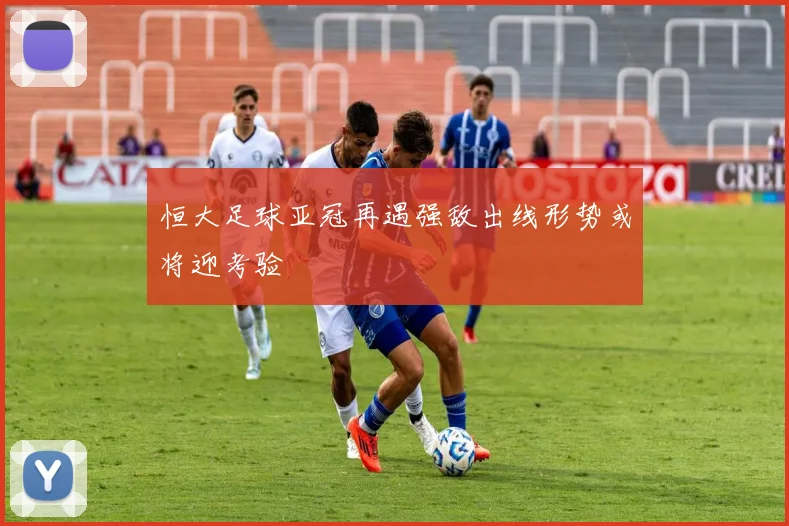 恒大足球亚冠再遇强敌出线形势或将迎考验