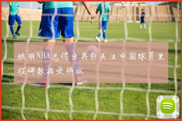 姚明NBA总得分再引关注中国球员里程碑数据受热议