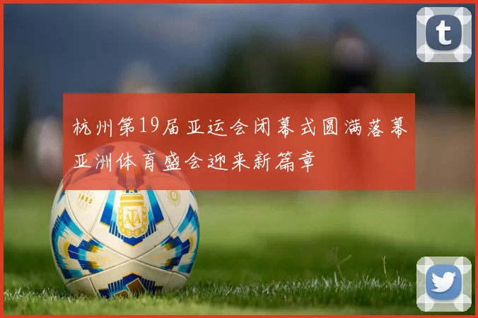 杭州第19届亚运会闭幕式圆满落幕亚洲体育盛会迎来新篇章