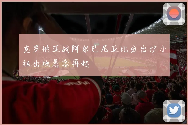 克罗地亚战阿尔巴尼亚比分出炉小组出线悬念再起