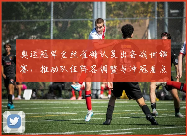 奥运冠军金丝雀确认复出备战世锦赛，推动队伍阵容调整与冲冠看点