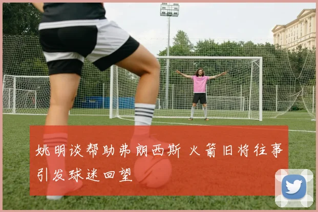 姚明谈帮助弗朗西斯 火箭旧将往事引发球迷回望