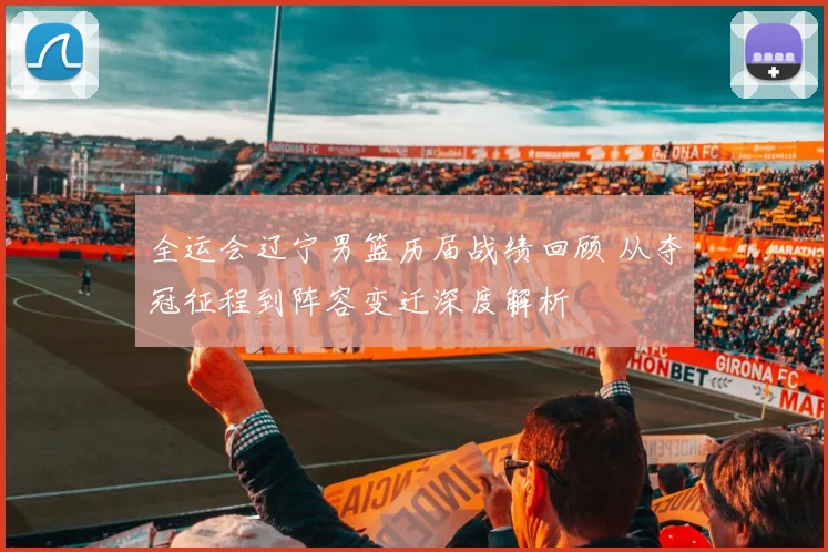 全运会辽宁男篮历届战绩回顾 从夺冠征程到阵容变迁深度解析