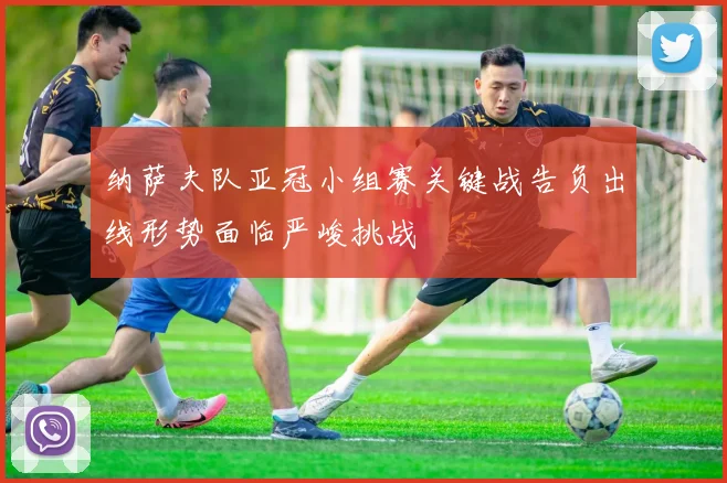 纳萨夫队亚冠小组赛关键战告负出线形势面临严峻挑战