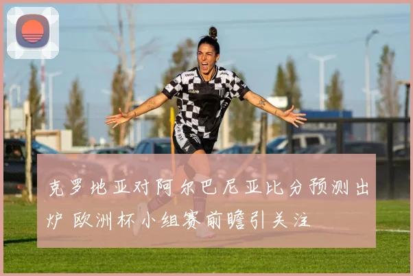 克罗地亚对阿尔巴尼亚比分预测出炉 欧洲杯小组赛前瞻引关注