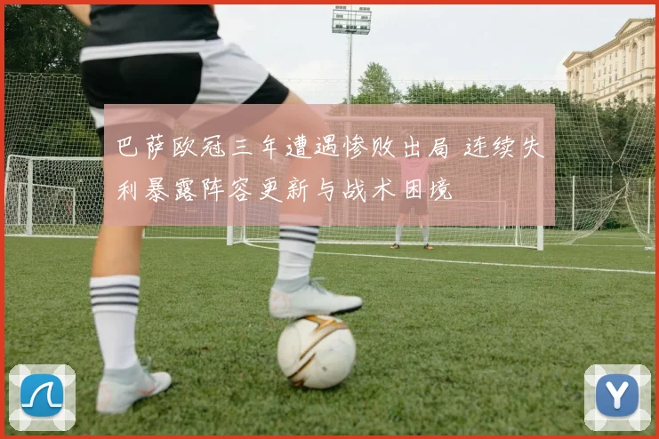 巴萨欧冠三年遭遇惨败出局 连续失利暴露阵容更新与战术困境
