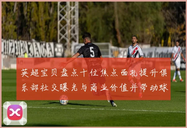 英超宝贝盘点十位焦点面孔提升俱乐部社交曝光与商业价值并带动球迷关注度