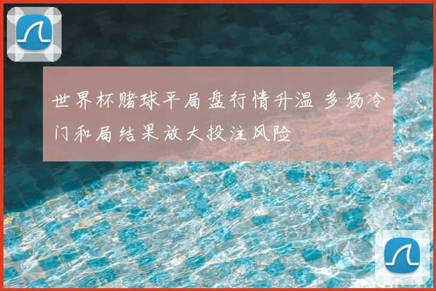 世界杯赌球平局盘行情升温 多场冷门和局结果放大投注风险