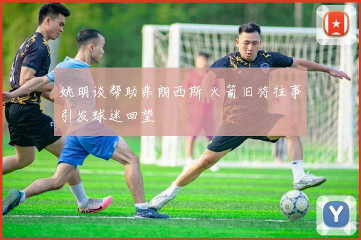 姚明谈帮助弗朗西斯 火箭旧将往事引发球迷回望