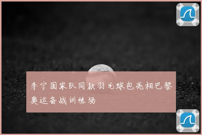 李宁国家队同款羽毛球包亮相巴黎奥运备战训练场