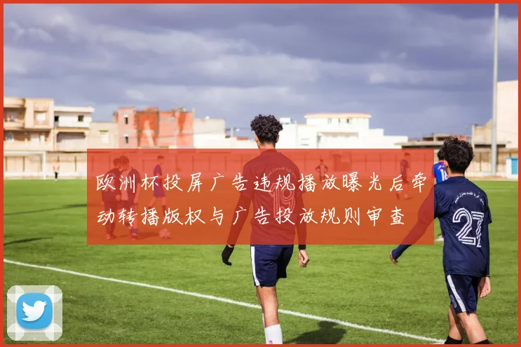 欧洲杯投屏广告违规播放曝光后牵动转播版权与广告投放规则审查