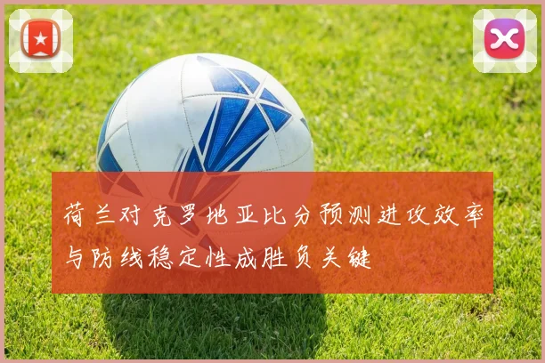 荷兰对克罗地亚比分预测进攻效率与防线稳定性成胜负关键