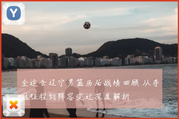 全运会辽宁男篮历届战绩回顾 从夺冠征程到阵容变迁深度解析