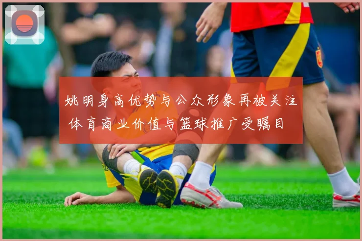 姚明身高优势与公众形象再被关注 体育商业价值与篮球推广受瞩目