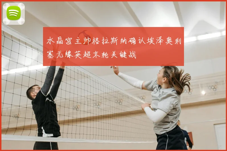 水晶宫主帅格拉斯纳确认埃泽奥利塞无缘英超末轮关键战