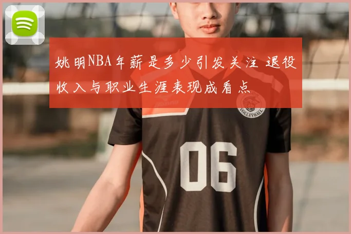 姚明NBA年薪是多少引发关注 退役收入与职业生涯表现成看点