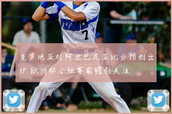克罗地亚对阿尔巴尼亚比分预测出炉 欧洲杯小组赛前瞻引关注