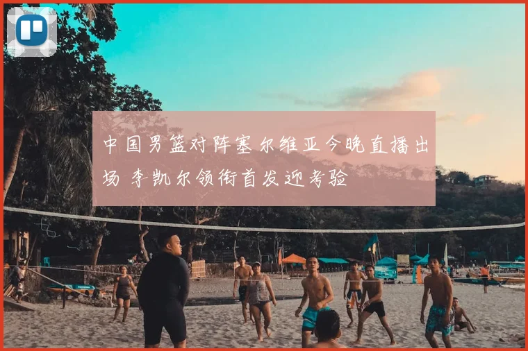 中国男篮对阵塞尔维亚今晚直播出场 李凯尔领衔首发迎考验