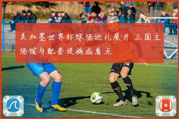 美加墨世界杯球场巡礼展开 三国主场馆与配套设施成看点
