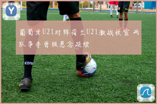 葡萄牙U21对阵荷兰U21激战收官 两队争夺晋级悬念延续