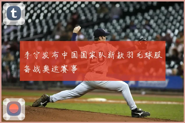 李宁发布中国国家队新款羽毛球服备战奥运赛事