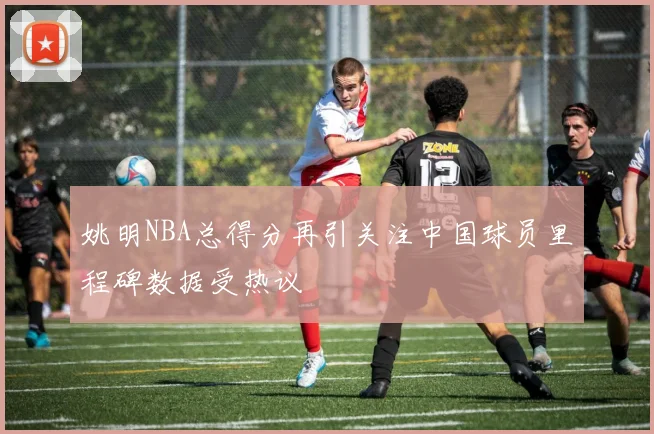 姚明NBA总得分再引关注中国球员里程碑数据受热议