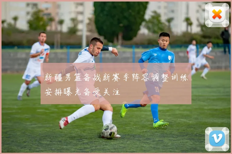 新疆男篮备战新赛季阵容调整训练安排曝光备受关注
