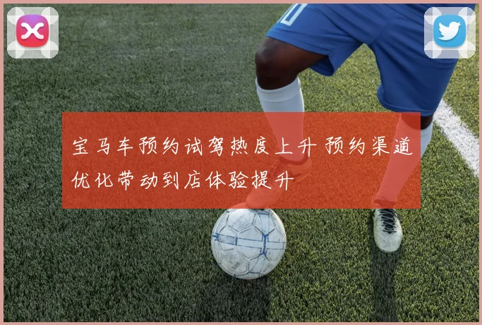 宝马车预约试驾热度上升 预约渠道优化带动到店体验提升
