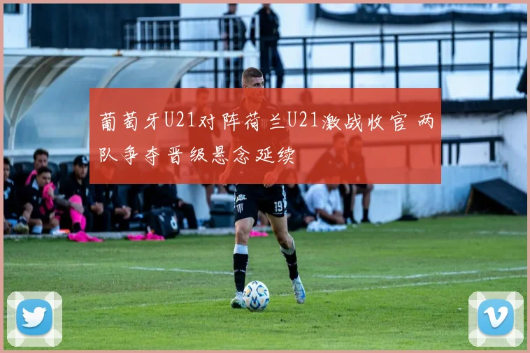 葡萄牙U21对阵荷兰U21激战收官 两队争夺晋级悬念延续