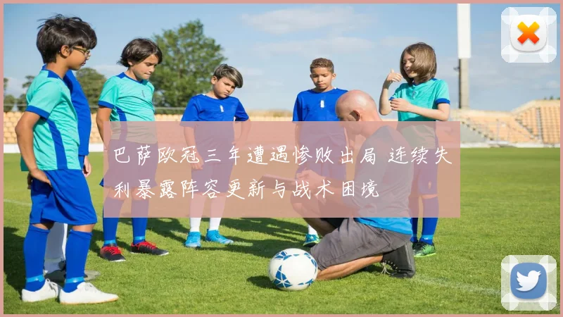 巴萨欧冠三年遭遇惨败出局 连续失利暴露阵容更新与战术困境