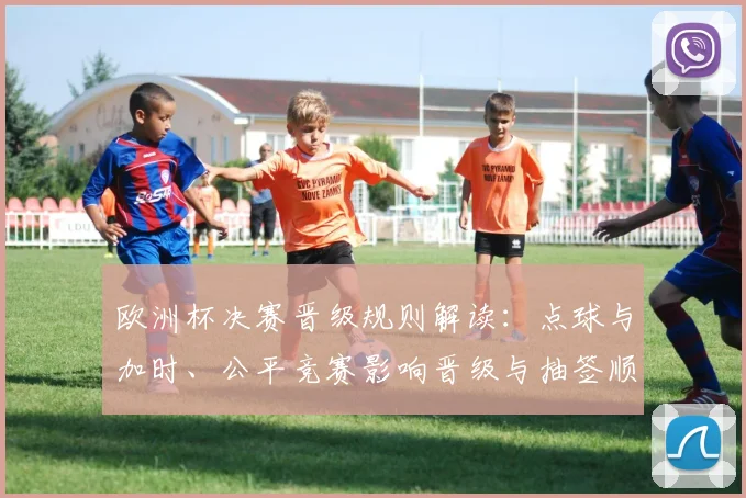 欧洲杯决赛晋级规则解读：点球与加时、公平竞赛影响晋级与抽签顺序