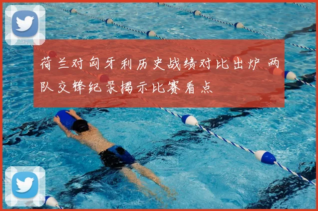 荷兰对匈牙利历史战绩对比出炉 两队交锋纪录揭示比赛看点