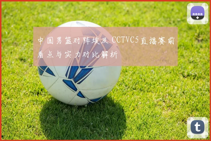中国男篮对阵埃及 CCTVC5直播赛前看点与实力对比解析