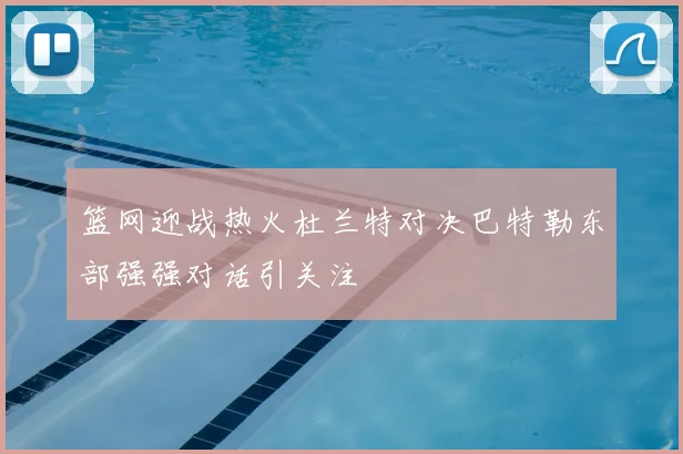 篮网迎战热火杜兰特对决巴特勒东部强强对话引关注