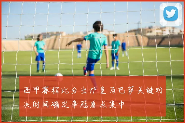 西甲赛程比分出炉皇马巴萨关键对决时间确定争冠看点集中