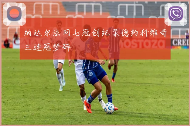 纳达尔法网七冠创纪录德约科维奇三连冠梦碎