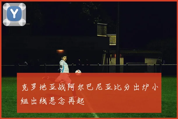 克罗地亚战阿尔巴尼亚比分出炉小组出线悬念再起