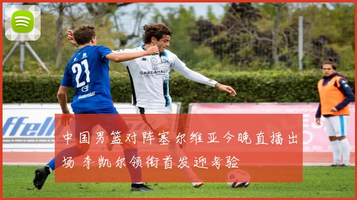 中国男篮对阵塞尔维亚今晚直播出场 李凯尔领衔首发迎考验