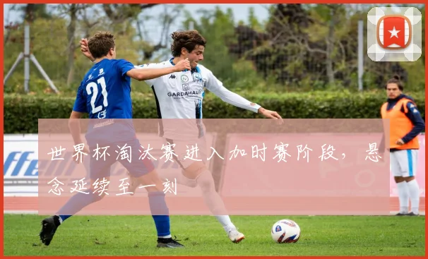 世界杯淘汰赛进入加时赛阶段,悬念延续至一刻