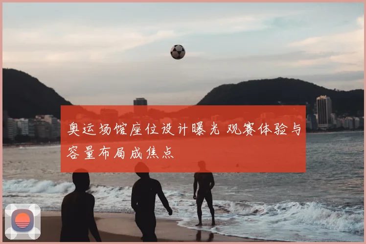 奥运场馆座位设计曝光 观赛体验与容量布局成焦点
