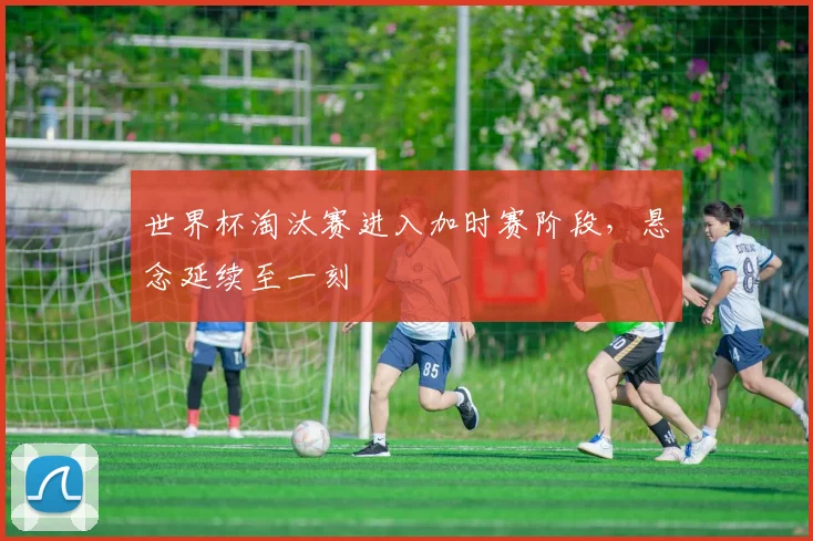 世界杯淘汰赛进入加时赛阶段，悬念延续至一刻