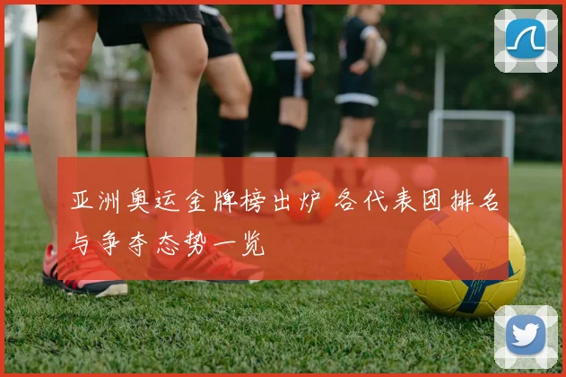 亚洲奥运金牌榜出炉 各代表团排名与争夺态势一览