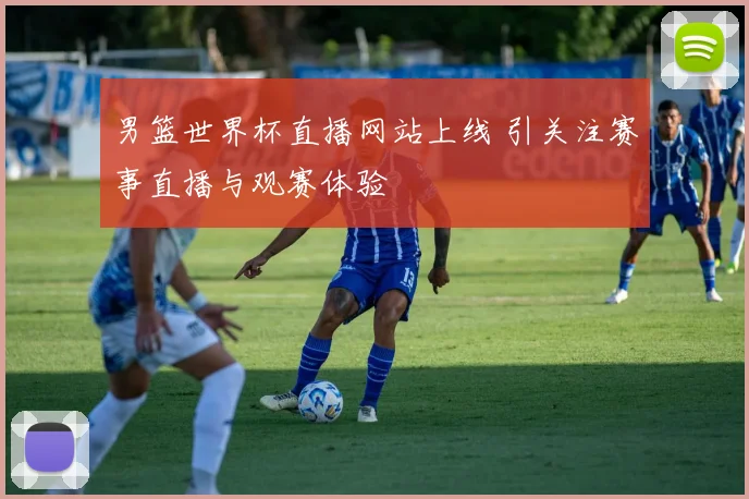 男篮世界杯直播网站上线 引关注赛事直播与观赛体验
