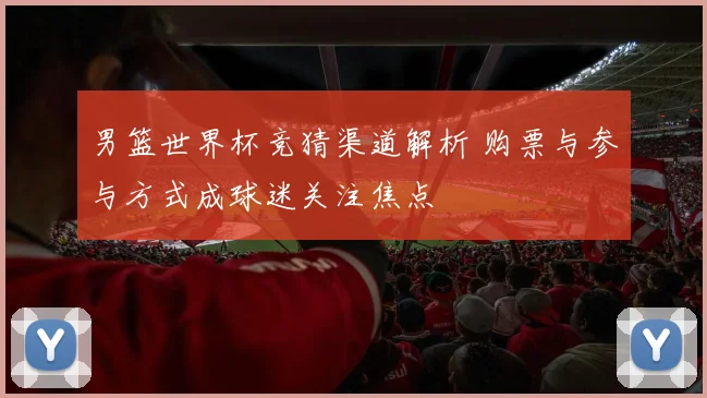 男篮世界杯竞猜渠道解析 购票与参与方式成球迷关注焦点
